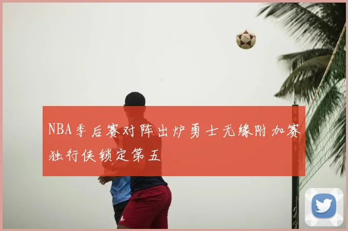 NBA季后赛对阵出炉勇士无缘附加赛独行侠锁定第五