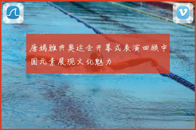 唐嫣雅典奥运会开幕式表演回顾中国元素展现文化魅力