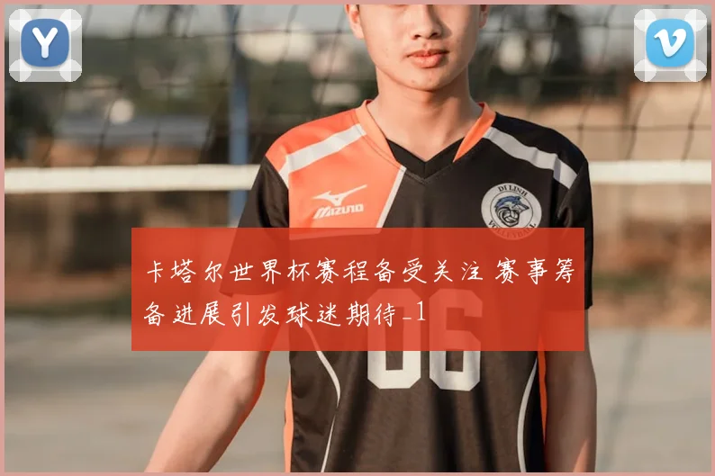 卡塔尔世界杯赛程备受关注 赛事筹备进展引发球迷期待_1