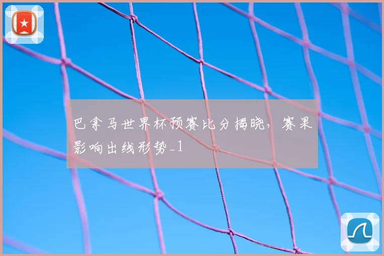 巴拿马世界杯预赛比分揭晓，赛果影响出线形势_1