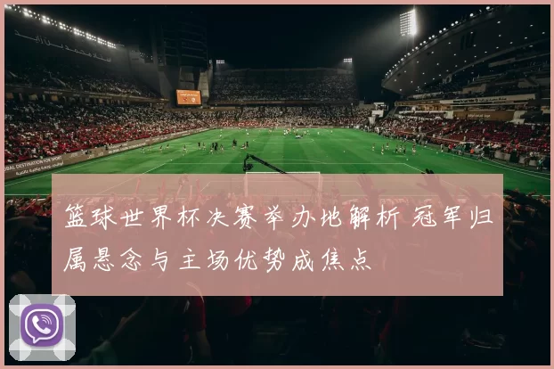 篮球世界杯决赛举办地解析 冠军归属悬念与主场优势成焦点